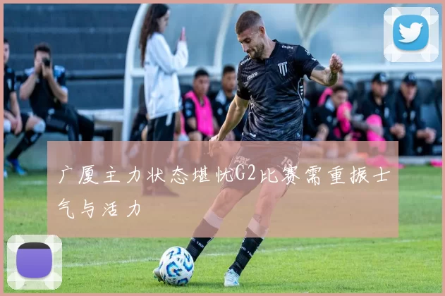 广厦主力状态堪忧G2比赛需重振士气与活力