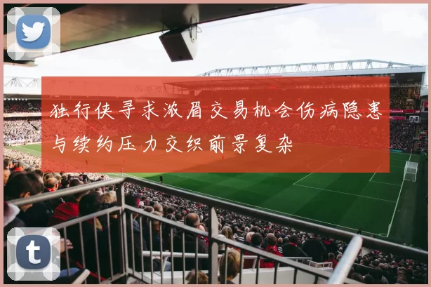 独行侠寻求浓眉交易机会伤病隐患与续约压力交织前景复杂