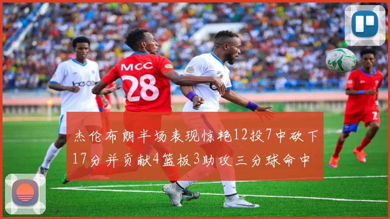 杰伦布朗半场表现惊艳12投7中砍下17分并贡献4篮板3助攻三分球命中率高达75