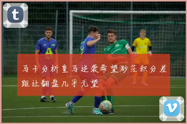 马卡分析皇马逆袭希望渺茫积分差距让翻盘几乎无望