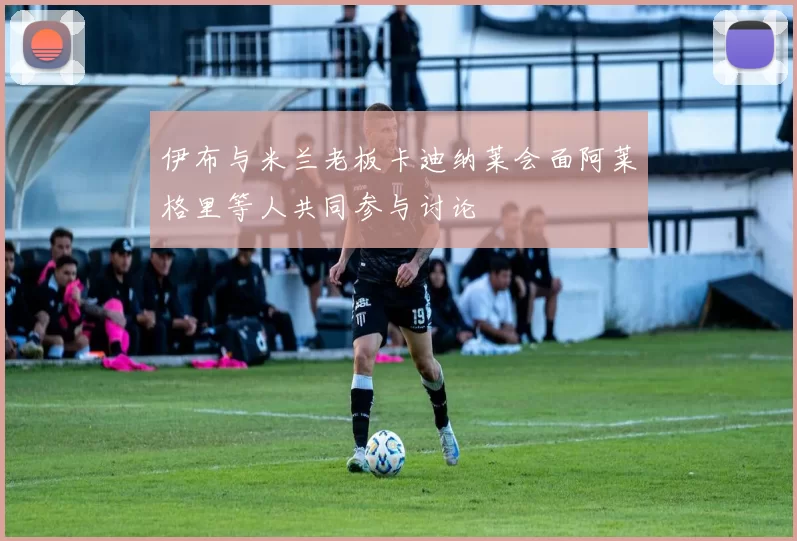 伊布与米兰老板卡迪纳莱会面阿莱格里等人共同参与讨论