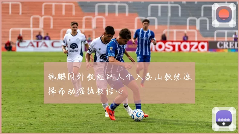 韩鹏因外教经纪人介入泰山教练选择而动摇执教信心