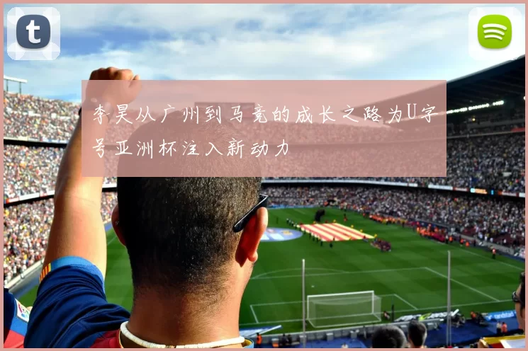 李昊从广州到马竞的成长之路为U字号亚洲杯注入新动力