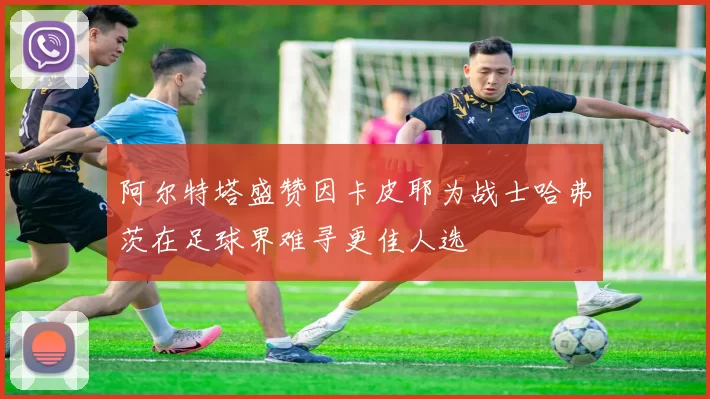阿尔特塔盛赞因卡皮耶为战士哈弗茨在足球界难寻更佳人选