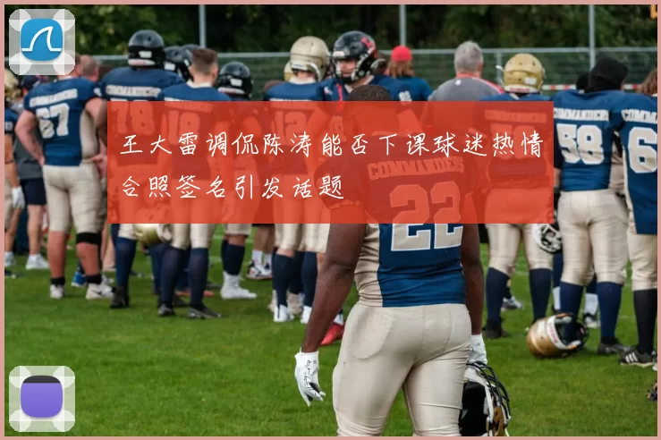 王大雷调侃陈涛能否下课球迷热情合照签名引发话题