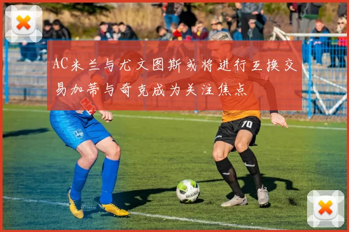 AC米兰与尤文图斯或将进行互换交易加蒂与奇克成为关注焦点