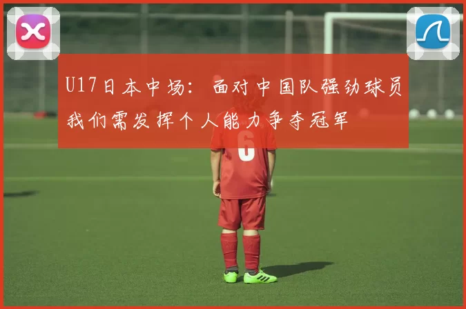 U17日本中场：面对中国队强劲球员我们需发挥个人能力争夺冠军