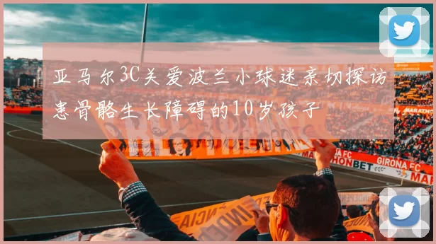亚马尔3C关爱波兰小球迷亲切探访患骨骼生长障碍的10岁孩子