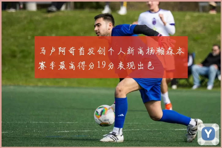 马卢阿奇首发创个人新高杨瀚森本赛季最高得分19分表现出色