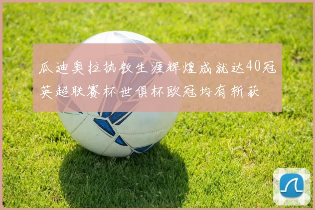 瓜迪奥拉执教生涯辉煌成就达40冠英超联赛杯世俱杯欧冠均有斩获