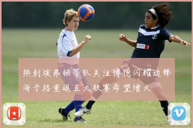 热刺埃弗顿等队关注博德闪耀边锋海于格重返五大联赛希望增大