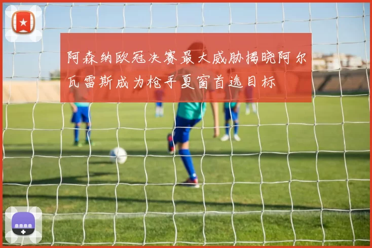 阿森纳欧冠决赛最大威胁揭晓阿尔瓦雷斯成为枪手夏窗首选目标