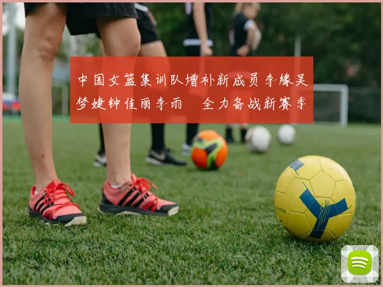 中国女篮集训队增补新成员李缘吴梦婕钟佳丽李雨汧全力备战新赛季