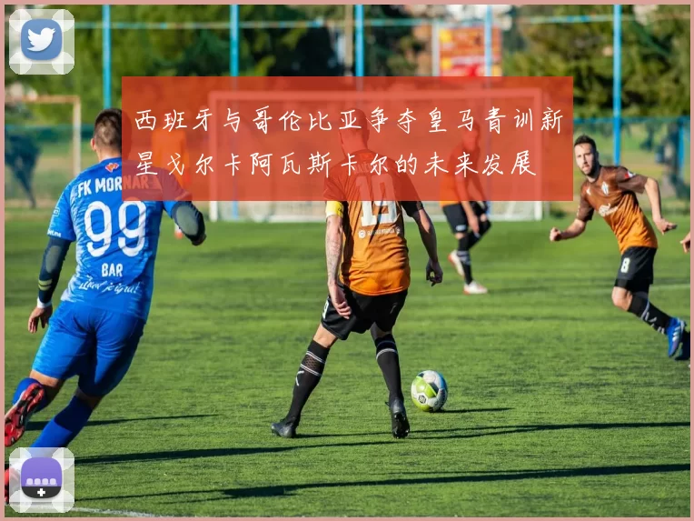 西班牙与哥伦比亚争夺皇马青训新星戈尔卡阿瓦斯卡尔的未来发展
