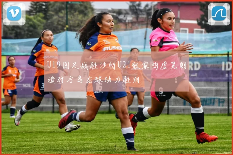 U19国足战胜沙特U21张家鸣虚晃制造对方乌龙球助力胜利