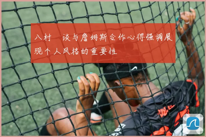 八村塁谈与詹姆斯合作心得强调展现个人风格的重要性